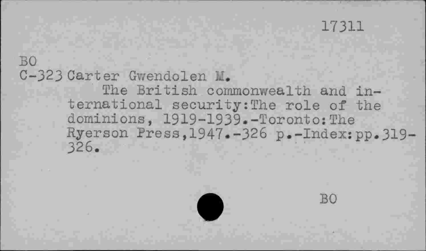 ﻿17311
BO
C-323 Carter Gwendolen M.
The British commonwealth and. international security:The role of the dominions, 1919-1939.-Toronto:The Ryerson Press,1947.-326 p.-Index:pp.319-326.
BO